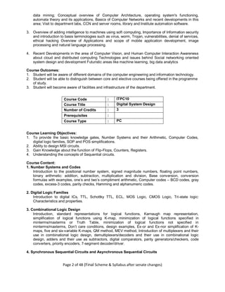 Page 2 of 48 (Final Scheme & Syllabus after senate changes)
data mining; Conceptual overview of Computer Architecture, operating system's functioning,
automata theory and its applications, Basics of Computer Networks and recent developments in this
area; Visit to department labs, CCN and server rooms, library and Institute automation software.
3. Overview of adding intelligence to machines using soft computing, Importance of Information security
and introduction to basis terminologies such as virus, worm, Trojan, vulnerabilities, denial of services,
ethical hacking Overview of Applications and scope of mobile application development, image
processing and natural language processing.
4. Recent Developments in the area of Computer Vision, and Human Computer Interaction Awareness
about cloud and distributed computing Technologies and issues behind Social networking oriented
system design and development Futuristic areas like machine learning, big data analytics
Course Outcomes:
1. Student will be aware of different domains of the computer engineering and information technology.
2. Student will be able to distinguish between core and elective courses being offered in the programme
of study.
3. Student will become aware of facilities and infrastructure of the department.
Course Code : ITPC10
Course Title : Digital System Design
Number of Credits : 3
Prerequisites :
Course Type : PC
Course Learning Objectives:
1. To provide the basic knowledge gates, Number Systems and their Arithmetic, Computer Codes,
digital logic families, SOP and POS simplifications.
2. Ability to design MSI circuits.
3. Gain Knowledge about the function of Flip-Flops, Counters, Registers.
4. Understanding the concepts of Sequential circuits.
Course Content:
1. Number Systems and Codes
Introduction to the positional number system, signed magnitude numbers, floating point numbers,
binary arithmetic: addition, subtraction, multiplication and division, Base conversion, conversion
formulas with examples, one’s and two’s compliment arithmetic, Computer codes – BCD codes, gray
codes, excess-3 codes, parity checks, Hamming and alphanumeric codes.
2. Digital Logic Families
Introduction to digital ICs, TTL, Schottky TTL, ECL, MOS Logic, CMOS Logic, Tri-state logic:
Characteristics and properties.
3. Combinational Logic Design
Introduction, standard representations for logical functions, Karnaugh map representation,
simplification of logical functions using K-map, minimization of logical functions specified in
minterms/maxterms or Truth Table, minimization of logical functions not specified in
minterms/maxterms, Don’t care conditions, design examples, Ex-or and Ex-nor simplification of K-
maps, five and six-variable K-maps, QM method, MEV method, Introduction of multiplexers and their
use in combinational logic design, demultiplexers/decoders and their use in combinational logic
design, adders and their use as subtractors, digital comparators, parity generators/checkers, code
converters, priority encoders, 7-segment decoder/driver.
4. Synchronous Sequential Circuits and Asynchronous Sequential Circuits
 