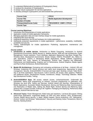 Page 20 of 48 (Final Scheme & Syllabus after senate changes)
1. To understand Mathematical foundations of Cryptography theory.
2. To analyze the robustness of Cryptosystems.
3. To design robust cryptosystem for real time applications.
4. To develop prototype Cryptosystems and demonstrate their performance.
Course Code : ITPC31
Course Title : Mobile Application Development
Number of Credits : 4
Prerequisites(Course Code) : ITIR12/CEIR12*, CSIR11, ITPC23
Course Type : PC
Course Learning Objectives:
1. Introduction and characteristics of mobile applications.
2. Application models of mobile application frameworks.
3. Managing application data and User-interface design for mobile applications.
4. Integrating with cloud services.
5. Integrating networking, the OS and hardware into mobile-applications.
6. Addressing enterprise requirements in mobile applications – performance, scalability, modifiability,
availability and security.
7. Testing methodologies for mobile applications– Publishing, deployment, maintenance and
management.
Course content
1. Introduction to mobile devices: Introduction to Mobile Computing, Introduction to Android
Development Environment, Mobile devices vs. desktop devices, ARM and intel architectures, Power
Management, Screen resolution, Touch interfaces, Application deployment, App Store, Google Play,
Windows Store, Development environments: XCode, Eclipse, VS2012, PhoneGAP, etc.; Native vs.
web applications. Factors in Developing Mobile Applications: Mobile Software Engineering,
Frameworks and Tools, Generic UI Development, Android User; Graphics and Multimedia:
Performance and Multithreading, Graphics and UI Performance, Android Graphics, Mobile Agents
and Peer-to-Peer Architecture, Android Multimedia;
2. Mobile OS Architectures: Comparing and contrasting architectures of all three – Android, iOS and
Windows, Underlying OS, Kernel structure and native level programming. Approaches to power
management, Security. Android/iOS/Win 8 Survival and basic apps: Building a simple “Hello World”
App in all three applications, App-structure, built-in Controls, file access, basic graphics. Platforms
and Additional Issues: Development Process, Architecture, Design, Technology Selection, Mobile
App Development Hurdles, Testing;
3. Android/iOS/Win8 Apps: DB access, network access, contacts/photos/etc. Underneath the
frameworks: Native level programming on Android, Low-level programming on (jailbroken) iOS,
Windows low level APIs. Intents and Services: Android Intents and Services, Characteristics of
Mobile Applications, Successful Mobile Development; Storing and Retrieving Data: Synchronization
and Replication of Mobile Data, Getting the Model Right, Android Storing and Retrieving Data,
working with a Content Provider; Putting It All Together: Packaging and Deploying, Performance Best
Practices, Android Field Service App.
4. Advanced Topics: Power Management: Wake locks and assertions, Low-level OS support, Writing
power-smart applications. Augmented Reality via GPS and other sensors: GPS, Accelerometer,
Camera. Mobile device security, in depth: Mobile malware, Device protections, iOS “Jailbreaking”,
Android “rooting” and Windows’ “defenestration”; Security and Hacking: Active Transactions, More on
Security, Hacking Android
 