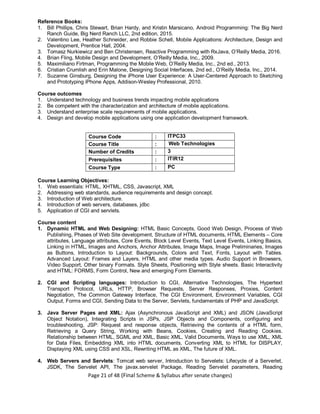 Page 21 of 48 (Final Scheme & Syllabus after senate changes)
Reference Books:
1. Bill Phillips, Chris Stewart, Brian Hardy, and Kristin Marsicano, Android Programming: The Big Nerd
Ranch Guide, Big Nerd Ranch LLC, 2nd edition, 2015.
2. Valentino Lee, Heather Schneider, and Robbie Schell, Mobile Applications: Architecture, Design and
Development, Prentice Hall, 2004.
3. Tomasz Nurkiewicz and Ben Christensen, Reactive Programming with RxJava, O’Reilly Media, 2016.
4. Brian Fling, Mobile Design and Development, O’Reilly Media, Inc., 2009.
5. Maximiliano Firtman, Programming the Mobile Web, O’Reilly Media, Inc., 2nd ed., 2013.
6. Cristian Crumlish and Erin Malone, Designing Social Interfaces, 2nd ed., O’Reilly Media, Inc., 2014.
7. Suzanne Ginsburg, Designing the iPhone User Experience: A User-Centered Approach to Sketching
and Prototyping iPhone Apps, Addison-Wesley Professional, 2010.
Course outcomes
1. Understand technology and business trends impacting mobile applications
2. Be competent with the characterization and architecture of mobile applications.
3. Understand enterprise scale requirements of mobile applications.
4. Design and develop mobile applications using one application development framework.
Course Code : ITPC33
Course Title : Web Technologies
Number of Credits : 3
Prerequisites : ITIR12
Course Type : PC
Course Learning Objectives:
1. Web essentials: HTML, XHTML, CSS, Javascript, XML
2. Addressing web standards, audience requirements and design concept.
3. Introduction of Web architecture.
4. Introduction of web servers, databases, jdbc
5. Application of CGI and servlets.
Course content
1. Dynamic HTML and Web Designing: HTML Basic Concepts, Good Web Design, Process of Web
Publishing, Phases of Web Site development, Structure of HTML documents, HTML Elements – Core
attributes, Language attributes, Core Events, Block Level Events, Text Level Events, Linking Basics,
Linking in HTML, Images and Anchors, Anchor Attributes, Image Maps, Image Preliminaries, Images
as Buttons, Introduction to Layout: Backgrounds, Colors and Text, Fonts, Layout with Tables.
Advanced Layout: Frames and Layers, HTML and other media types. Audio Support in Browsers,
Video Support, Other binary Formats. Style Sheets, Positioning with Style sheets. Basic Interactivity
and HTML: FORMS, Form Control, New and emerging Form Elements.
2. CGI and Scripting languages: Introduction to CGI, Alternative Technologies, The Hypertext
Transport Protocol, URLs, HTTP, Browser Requests, Server Responses, Proxies, Content
Negotiation, The Common Gateway Interface, The CGI Environment, Environment Variables, CGI
Output, Forms and CGI, Sending Data to the Server, Servlets, fundamentals of PHP and JavaScript.
3. Java Server Pages and XML: Ajax (Asynchronous JavaScript and XML) and JSON (JavaScript
Object Notation), Integrating Scripts in JSPs, JSP Objects and Components, configuring and
troubleshooting, JSP: Request and response objects, Retrieving the contents of a HTML form,
Retrieving a Query String, Working with Beans, Cookies, Creating and Reading Cookies.
Relationship between HTML, SGML and XML, Basic XML, Valid Documents, Ways to use XML, XML
for Data Files, Embedding XML into HTML documents, Converting XML to HTML for DISPLAY,
Displaying XML using CSS and XSL, Rewriting HTML as XML, The future of XML.
4. Web Servers and Servlets: Tomcat web server, Introduction to Servelets: Lifecycle of a Serverlet,
JSDK, The Servelet API, The javax.servelet Package, Reading Servelet parameters, Reading
 