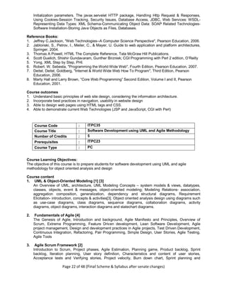Page 22 of 48 (Final Scheme & Syllabus after senate changes)
Initialization parameters. The javax.servelet HTTP package, Handling Http Request & Responses,
Using Cookies-Session Tracking, Security Issues, Database Access, JDBC, Web Services: WSDL-
Representing Data Types: XML Schema-Communicating Object Data: SOAP Related Technologies-
Software Installation-Storing Java Objects as Files, Databases.
Reference Books:
1. Jeffrey C.Jackson, "Web Technologies--A Computer Science Perspective", Pearson Education, 2006.
2. Jablonski, S., Petrov, I., Meiler, C., & Mayer, U. Guide to web application and platform architectures,
Springer, 2004.
3. Thomas A Powell, HTML The Complete Reference, Tata McGraw Hill Publications.
4. Scott Guelich, Shishir Gundavaram, Gunther Birzniek; CGI Programming with Perl 2 edition, O’Reilly
5. Yong, XML Step by Step, PHI.
6. Robert. W. Sebesta, "Programming the World Wide Web", Fourth Edition, Pearson Education, 2007.
7. Deitel, Deitel, Goldberg, "Internet & World Wide Web How To Program", Third Edition, Pearson
Education, 2006.
8. Marty Hall and Larry Brown, “Core Web Programming” Second Edition, Volume I and II, Pearson
Education, 2001.
Course outcomes
1. Understand basic principles of web site design, considering the information architecture.
2. Incorporate best practices in navigation, usability in website design
3. Able to design web pages using HTML tags and CSS.
4. Able to demonstrate current Web Technologies (JSP and JavaScript, CGI with Perl)
Course Code : ITPC35
Course Title : Software Development using UML and Agile Methodology
Number of Credits : 5
Prerequisites : ITPC23
Course Type : PC
Course Learning Objectives:
The objective of this course is to prepare students for software development using UML and agile
methodology for object oriented analysis and design
Course content
1. UML & Object-Oriented Modeling [1] [3]
An Overview of UML, architecture, UML Modeling Concepts – system models & views, datatypes,
classes, objects, event & messages, object-oriented modeling; Modeling Relations- association,
aggregation composition, generalization, dependency and structural diagrams, Requirement
Elicitation- introduction, concepts & activities[3]. Object oriented analysis design using diagrams such
as use-case diagrams, class diagrams, sequence diagrams, collaboration diagrams, activity
diagrams, object diagrams, interaction diagrams and statechart diagrams.
2. Fundamentals of Agile [4]
The Genesis of Agile, Introduction and background, Agile Manifesto and Principles, Overview of
Scrum, Extreme Programming, Feature Driven development, Lean Software Development, Agile
project management, Design and development practices in Agile projects, Test Driven Development,
Continuous Integration, Refactoring, Pair Programming, Simple Design, User Stories, Agile Testing,
Agile Tools
3. Agile Scrum Framework [2]
Introduction to Scrum, Project phases, Agile Estimation, Planning game, Product backlog, Sprint
backlog, Iteration planning, User story definition, Characteristics and content of user stories,
Acceptance tests and Verifying stories, Project velocity, Burn down chart, Sprint planning and
 