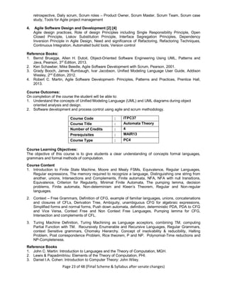 Page 23 of 48 (Final Scheme & Syllabus after senate changes)
retrospective, Daily scrum, Scrum roles – Product Owner, Scrum Master, Scrum Team, Scrum case
study, Tools for Agile project management
4. Agile Software Design and Development [2] [4]
Agile design practices, Role of design Principles including Single Responsibility Principle, Open
Closed Principle, Liskov Substitution Principle, Interface Segregation Principles, Dependency
Inversion Principle in Agile Design, Need and significance of Refactoring, Refactoring Techniques,
Continuous Integration, Automated build tools, Version control
Reference Books:
1. Bernd Bruegge, Allen H. Dutoit, Object-Oriented Software Engineering Using UML, Patterns and
Java, Pearson, 3rd
Edition, 2013.
2. Ken Schawber, Mike Beedle, Agile Software Development with Scrum, Pearson, 2001.
3. Grady Booch, James Rumbaugh, Ivar Jacobson, Unified Modeling Language User Guide, Addison
Wesley, 2nd
Edition, 2012.
4. Robert C. Martin, Agile Software Development- Principles, Patterns and Practices, Prentice Hall,
2013.
Course Outcomes:
On completion of the course the student will be able to:
1. Understand the concepts of Unified Modeling Language (UML) and UML diagrams during object
oriented analysis and design.
2. Software development and process control using agile and scrum methodology.
Course Code : ITPC37
Course Title : Automata Theory
Number of Credits : 4
Prerequisites : MAIR13
Course Type : PC4
Course Learning Objectives:
The objective of this course is to give students a clear understanding of concepts formal languages,
grammars and formal methods of computation.
Course Content
1. Introduction to Finite State Machine, Moore and Mealy FSMs, Equivalence, Regular Languages,
Regular expressions, The memory required to recognize a language, Distinguishing one string from
another, unions, Intersections and Complements, Finite automata, NFA, NFA with null transitions,
Equivalence, Criterion for Regularity, Minimal Finite Automata, The pumping lemma, decision
problems, Finite automata, Non-determinism and Kleen’s Theorem, Regular and Non-regular
languages.
2. Context – Free Grammars, Definition of CFG, example of familiar languages, unions, concatenations
and closures of CFLs, Derivation Tree, Ambiguity, unambiguous CFG for algebraic expressions,
Simplified forms and normal forms, Push down automata, definition, deterministic PDA, PDA to CFG
and Vice Versa, Context Free and Non Context Free Languages, Pumping lemma for CFG,
Intersection and complements of CFL.
3. Turing Machine Definition, Turing Machining as Language acceptors, combining TM, computing
Partial Function with TM. Recursively Enumerable and Recursive Languages, Regular Grammars,
context Sensitive grammars, Chomsky Hierarchy. Concept of insolvability & reducibility, Halting
Problem, Post correspondence Problem, Rice theorem, P and NP. Polynomial-Time reductions and
NP-Completeness.
Reference Books
1. John C. Martin: Introduction to Languages and the Theory of Computation, MGH.
2. Lewis & Papadimitriou: Elements of the Theory of Computation, PHI.
3. Daniel I.A. Cohen: Introduction to Computer Theory: John Wiley.
 