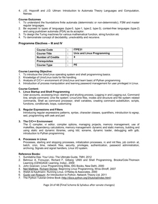 Page 24 of 48 (Final Scheme & Syllabus after senate changes)
4. J.E. Hopcroft and J.D. Ullman: Introduction to Automata Theory Languages and Computation,
Narosa.
Course Outcomes
1. To understand the foundations finite automata (deterministic or non-deterministic), FSM and master
regular languages.
2. Be exposed to types of languages (type-0, type-1, type-2, type-3), context-free languages (type-2)
and using pushdown automata (PDA) as its acceptor.
3. To design the Turing machines for various mathematical function, string function etc
4. To demonstrate concept of decidability, unsolvability and recursive.
Programme Electives – III and IV
Course Code : ITPE31
Course Title : Unix and Linux Programming
Number of Credits : 4
Prerequisites :
Course Type : PE
Course Learning Objective:
1. To introduce the Unix/Linux operating system and shell programming basics.
2. Knowledge of Unix/Linux tools for file handling.
3. Analysis of C/C++ environment of Unix/Linux and learn basic of Pythan programming
4. Introduction of process manipulation and learning password management for user privileged in Linux.
Course Content:
1. Linux Startup and Shell Programming
User accounts, accessing linux- starting and shutting process, Logging in and Logging out, Command
line, simple command, Unix file system: Linux/Unix files, inodes and structure and file system related
commands, Shell as command processor, shell variables, creating command substitution, scripts,
functions, conditionals, loops, customizing
2. Regular Expressions and Filters
Introducing regular expressions patterns, syntax, character classes, quantifiers, introduction to egrep,
sed, programming with awk and perl
3. The C/C++ Environment
The C compiler, vi editor, compiler options, managing projects, memory management, use of
makefiles, dependency calculations, memory management- dynamic and static memory, building and
using static and dynamic libraries, using ldd, soname, dynamic loader, debugging with gdb,
introduction to Pythan programming
4. Processes in Linux
Processes, starting and stopping processes, initialization processes, rc and init files, job control- at,
batch, cron, time, network files, security, privileges, authentication, password administration,
archiving, Signals and signal handlers, Linux I/O system.
Reference Books:
1. Sumitabha Das: Your Unix- The Ultimate Guide, TMH, 2012
2. Behrouz A. Forouzan, Richard F. Gilberg: UNIX and Shell Programming, Brooks/Cole-Thomson
Learning (CENGAGE Learning, India) , 2009
3. John Goerzen: Linux Programming Bible, IDG Books, New Delhi, 2000
4. Neil Matthew, Richard Stones: Beginning Linux Programming, Wrox-Shroff, 2007
5. Welsh & Kaufmann: Running Linux, O’Reiley & Associates, 2000
6. Guido van Rossum: An Introduction to Python, Network Theory Ltd, 2011
7. The Python Tutorial Online Book (http://docs.python.org/3/tutorial/index.html)
 