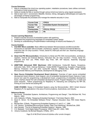 Page 25 of 48 (Final Scheme & Syllabus after senate changes)
Course Outcomes
1. Able to understand the Unix/Linux operating system, installation procedures, basic utilities command,
and basics of shell programming.
2. Ability to handle the files or records through various Unix/Linux tools by using regular expression.
3. Able to learn C/C++ environment, Makefile, libraries, linking, debugging methodologies and apply the
advantages of Pythan programming.
4. Able to manipulate the processes and manage the networks securely in Linux.
Course Code : ITPE33
Course Title : Embedded System Development
Number of
Credits
: 4
Prerequisites
(Course
code)
: ITPC10, ITPC22
Course Type : PE
Course Learning Objectives:
1. Present overview structure of embedded system with pipelining.
2. Understand the programming languages for embedded system design.
3. Develop an understanding of implementation methodology of Arduino and Rasberry Pi.
Course Content:
1. Intel 8051 Micro controller: Basic differences between Microprocessors and Microcontroller.
Introduction to Intel 8051 Microcontroller, architecture, registers, Internal and External Memory.
Instruction Set. On Chip Counters / Timers, Serial I/O, Interrupts and their use. Assembly language
programming.
2. Atmel And PIC Microcontrollers: Introduction to Atmel and PIC C6X microcontrollers, architecture,
registers, Internal and External Memory, Instruction Set, On Chip Counters / Timers, Serial I/O,
Interrupts and their use. PWM, Watch dog Timer, ISP, IAP features. Assembly language
programming.
3. ARM7TDMI (Advanced RISC Machines): ARM Architecture, Cortex-M3 Basics, Exceptions,
Instruction Sets, NVIC, Interrupt Behaviour, Cortex-M3/M4 Programming, Exception Programming,
Memory Protection Unit and other Cortex-M3 features, STM32L15xxx ARM Cortex M3/M4
Microcontroller Memory and Peripherals, Development & Debugging Tools.
4. Open Source Embedded Development Board (Arduino): Overview of open source embedded
development board (Arduino), block diagram, pins of embedded development board, features of open
source tool used for programming a development board, programming of embedded development
board, Interface Serial Port with embedded development board, Program Raspberry Pi: a credit-card
sized computer, Python programming for Raspberry Pi, Interacting and configuring the RPi OS,
Porting of Linux Kernel and booting RPi.
CASE STUDIES: Design of Embedded Systems using the Microcontroller– 8051/ Amtel/ Arduino/
Raspberry Pi, for applications in the area of Communications, Automotives, and industry.
Reference Books:
1. Raj Kumar, “Embedded Systems: Architecture, Programming and Design”, Tata McGraw Hill, Third
Reprint, 2003.
2. John Catsoulis, O’Reilly, “Designing Embedded Hardware”, First Indian Reprint, 2003.
3. David E. Simon, “An Embedded Software Primer”, Pearson Education Asia, Fifth Indian Reprint,
2002.
4. Michael Barr, O’Reilly, “Programming Embedded Systems in C and C ++”, 1999.
5. J.W. Valvano, “Embedded Microcomputor System: Real Time Interfacing”, Brooks/Cole, 2000.
6. Jack Ganssle, “The Art of Designing Embedded Systems”, Newnes, 1999.
7. V.K. Madisetti, “VLSI Digital Signal Processing”, IEEE Press (NY, USA), 1995.
8. Arduino Cookbook, By Michael Margolis, O’Reilly , 2011.
 