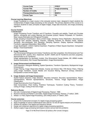 Page 27 of 48 (Final Scheme & Syllabus after senate changes)
Course Code : ITPE37
Course Title : Image processing
Number of Credits : 4
Prerequisites(Course Code) : MAIR12
Course Type : PE
Course Learning Objectives:
Image Processing is a major course in the computer science major, designed to teach students the
fundamentals of digital image processing on the computer. The primary objective of this course is to
introduce students to basic principles of digital images, image data structures, and image processing
algorithms.
Course Content:
1.Introduction
Image Processing Fourier Transform and Z-Transform, Causality and stability, Toeplit and Circulate
Matrics, orthogonal and unitary Matrices and Kroenker product, Markov Processes, KI Transform,
Mean square Estimates and Orthogonal Principles
Image sampling & Quantization: Band Limited Image, Sampling Versus Replication, Reconstruction
of Image from samples Sampling Theorem, Sampling Theorem for Random Fields, Optimal
Sampling, Non-rectangular Grid Sampling, Sampling Aperture, Display Aperture/ Interpolation
Functions, Lagrange Interpolation, Moire Effect
Image Quantization: Uniform Optimal Quantizer, Properties of Mean Square Quantizer, Compandor
Design, Visual Quantization
2. Image Transforms
Two Dimensional Orthogonal and Unitary Transforms and their properties, One Dimensional and Two
Dimensional DFT, Cosine, Sine, Hadamard, SLANT, HAAR and KI Transforms and their properties,
Approximation to KI Transforms.
Image representation by stochastic models: One Dimensional Causal Models, AR, ARMA models,
Spectral factorization, Non Causal Representation, Image Decomposition.
3. Image Enhancement and Restoration
Point Operation, Histogram Modeling, Spatial Operations, Transform Operations, Multispectral Image
Enhancement.
Image Filtering: Image Observation Models, Inverse and Wiener filter, FIR Wiener Filters, Filtering
using Image Transform, Causal Models and recursive filtering, Maximum entropy restoration,
Extrapolation of band limited signal.
4. Image Analysis and Image Compression
Spatial feature extraction, Edge detection, Boundary extraction, Boundary representations, Region
representations, Moment representations, Structures, Texture, Image Segmentation, Image
Classification
Image Reconstruction from Projections:
Data Compression: Pixel Coding, Predictive Techniques, Transform Coding Theory, Transform
coding of Image, Coding of two-tone image.
Reference Books:
1. Anil Jain, Fundamentals of Digital Image Processing, Pearson, 1988.
2. Richard E Woods and Rafael C Gonzales, Digital Image Processing, Pearson, 3rd
edition, 2009.
3. William. K. Pratt, Digital Image Processing, John Wiley & Sons, 4th
edition, 2007.
Course outcomes:
1. Acquire the fundamental concepts of a digital image processing system
2. Apply knowledge of various mathematical tools used for 1D and 2D signal analysis and processing
3. Analyze 2D signals in the spatial and frequency domain
4. Design and implement algorithms for digital image processing operations
5. Ability to apply image processing techniques to solve various real time problems
 