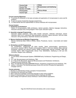 Page 28 of 48 (Final Scheme & Syllabus after senate changes)
Course Code : ITPE39
Course Title : Microprocessor and Interfacing
Number of Credits : 4
Prerequisites : ITPC10, ITPC29
Course Type : PE
Course Learning Objectives:
1. To provide an introduction to the basic principles and applications of microprocessor to solve real life
problems.
2. To give an expose of assembly language programming.
3. To make familiar with the implementation of various interfaces with microprocessor.
Course Content:
1. Introduction & Architecture
History of microprocessors, 8086 architecture, internal operation, Machine language instructions,
Instruction execution time (Timing Diagram: Fetch Cycle, Execution Cycle).
2. Assembly Language Programming
Instruction format, Instruction Types (data transfer instruction, arithmetic instructions, branch
instruction, NOP & HLT instructions, flag manipulation instruction, logical instruction, shift and rotate
instruction, String instructions), Assembler directions and operators.
3. Memory Interfacing and Modular Programming
Memory Interfacing (Static RAMs & ROMs), Stacks, Procedures, macros – local labels and nested
macros.
4. I/O Interface and I/O Programming
I/O consideration, programmed I/O block transfer, Serial communication, asynchronous,
synchronous, physical, 8251A; Parallel communication: 8255 A, 16-bit bus interface, Basic Interrupt
processing, Interrupt and interrupt routines, 8259A Programmable Interrupt Controller, DMA with
controller (8237), 8254 Programmable interval Timer (8253/8254), Interfacing to A/D and D/A
converters, Stepper motor interfacing.
Reference Books:
1. Liu and Gibson, Microcomputer Systems: 8086/8088 family: Architecture, Programming and Design,
PHI.
2. D.V. Hall, Microprocessors and Interfacing, TMH.
3. A. K. Ray & K.M. Bhurchandi, Advanced Microprocessors and Peripherals: Architecture,
Programming and interfacing, TMH.
4. Bray, The Intel Microprocessor 8086/8088-Pentium: Architecture, Programming and interfacing , PHI
5. James L. Antonakos, The Intel Microprocessor family H/W and S/W Principles and Applications,
Cengage Learning
Course outcomes:
1. Develop an understanding of basic concepts of microprocessors.
2. Understand the instruction set of 8086.
3. Able to apply the knowledge of assembly language to solve various problems.
4. Grasp an understanding of various peripheral device interfaces with 8086.
5. Able to design and implement various interfaces in real life different applications.
 