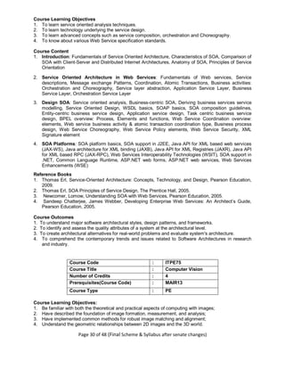 Page 30 of 48 (Final Scheme & Syllabus after senate changes)
Course Learning Objectives
1. To learn service oriented analysis techniques.
2. To learn technology underlying the service design.
3. To learn advanced concepts such as service composition, orchestration and Choreography.
4. To know about various Web Service specification standards.
Course Content
1. Introduction: Fundamentals of Service Oriented Architecture, Characteristics of SOA, Comparison of
SOA with Client-Server and Distributed Internet Architectures, Anatomy of SOA, Principles of Service
Orientation
2. Service Oriented Architecture in Web Services: Fundamentals of Web services, Service
descriptions, Message exchange Patterns, Coordination, Atomic Transactions, Business activities:
Orchestration and Choreography, Service layer abstraction, Application Service Layer, Business
Service Layer, Orchestration Service Layer
3. Design SOA: Service oriented analysis, Business-centric SOA, Deriving business services service
modelling, Service Oriented Design, WSDL basics, SOAP basics, SOA composition guidelines,
Entity-centric business service design, Application service design, Task centric business service
design, BPEL overview: Process, Elements and functions, Web Service Coordination overview:
elements, Web service business activity & atomic transaction coordination type, Business process
design, Web Service Choreography, Web Service Policy elements, Web Service Security, XML
Signature element
4. SOA Platforms: SOA platform basics, SOA support in J2EE, Java API for XML based web services
(JAX-WS), Java architecture for XML binding (JAXB), Java API for XML Registries (JAXR), Java API
for XML based RPC (JAX-RPC), Web Services Interoperability Technologies (WSIT), SOA support in
.NET, Common Language Runtime, ASP.NET web forms, ASP.NET web services, Web Services
Enhancements (WSE)
Reference Books
1. Thomas Erl, Service-Oriented Architecture: Concepts, Technology, and Design, Pearson Education,
2009.
2. Thomas Erl, SOA Principles of Service Design, The Prentice Hall, 2005.
3. Newcomer, Lomow, Understanding SOA with Web Services, Pearson Education, 2005.
4. Sandeep Chatterjee, James Webber, Developing Enterprise Web Services: An Architect’s Guide,
Pearson Education, 2005.
Course Outcomes
1. To understand major software architectural styles, design patterns, and frameworks.
2. To identify and assess the quality attributes of a system at the architectural level.
3. To create architectural alternatives for real-world problems and evaluate system's architecture.
4. To comprehend the contemporary trends and issues related to Software Architectures in research
and industry.
Course Code : ITPE75
Course Title : Computer Vision
Number of Credits : 4
Prerequisites(Course Code) : MAIR13
Course Type : PE
Course Learning Objectives:
1. Be familiar with both the theoretical and practical aspects of computing with images;
2. Have described the foundation of image formation, measurement, and analysis;
3. Have implemented common methods for robust image matching and alignment;
4. Understand the geometric relationships between 2D images and the 3D world.
 