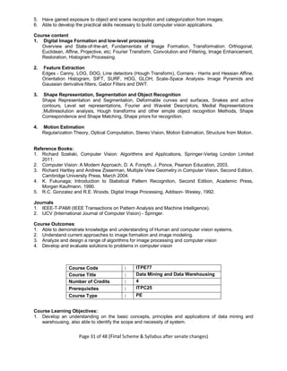 Page 31 of 48 (Final Scheme & Syllabus after senate changes)
5. Have gained exposure to object and scene recognition and categorization from images;
6. Able to develop the practical skills necessary to build computer vision applications.
Course content
1. Digital Image Formation and low-level processing
Overview and State-of-the-art, Fundamentals of Image Formation, Transformation: Orthogonal,
Euclidean, Affine, Projective, etc; Fourier Transform, Convolution and Filtering, Image Enhancement,
Restoration, Histogram Processing.
2. Feature Extraction
Edges - Canny, LOG, DOG; Line detectors (Hough Transform), Corners - Harris and Hessian Affine,
Orientation Histogram, SIFT, SURF, HOG, GLOH, Scale-Space Analysis- Image Pyramids and
Gaussian derivative filters, Gabor Filters and DWT.
3. Shape Representation, Segmentation and Object Recognition
Shape Representation and Segmentation, Deformable curves and surfaces, Snakes and active
contours, Level set representations, Fourier and Wavelet Descriptors, Medial Representations
,Multiresolution analysis, Hough transforms and other simple object recognition Methods, Shape
Correspondence and Shape Matching, Shape priors for recognition.
4. Motion Estimation
Regularization Theory, Optical Computation, Stereo Vision, Motion Estimation, Structure from Motion.
Reference Books:
1. Richard Szeliski, Computer Vision: Algorithms and Applications, Springer-Verlag London Limited
2011.
2. Computer Vision: A Modern Approach, D. A. Forsyth, J. Ponce, Pearson Education, 2003.
3. Richard Hartley and Andrew Zisserman, Multiple View Geometry in Computer Vision, Second Edition,
Cambridge University Press, March 2004.
4. K. Fukunaga; Introduction to Statistical Pattern Recognition, Second Edition, Academic Press,
Morgan Kaufmann, 1990.
5. R.C. Gonzalez and R.E. Woods, Digital Image Processing, Addison- Wesley, 1992.
Journals
1. IEEE-T-PAMI (IEEE Transactions on Pattern Analysis and Machine Intelligence).
2. IJCV (International Journal of Computer Vision) - Springer.
Course Outcomes:
1. Able to demonstrate knowledge and understanding of Human and computer vision systems.
2. Understand current approaches to image formation and image modeling.
3. Analyze and design a range of algorithms for image processing and computer vision
4. Develop and evaluate solutions to problems in computer vision
Course Code : ITPE77
Course Title : Data Mining and Data Warehousing
Number of Credits : 4
Prerequisites : ITPC25
Course Type : PE
Course Learning Objectives:
1. Develop an understanding on the basic concepts, principles and applications of data mining and
warehousing, also able to identify the scope and necessity of system.
 