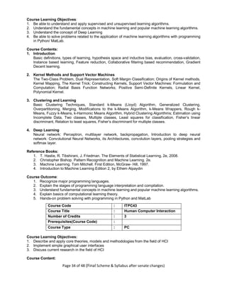 Page 34 of 48 (Final Scheme & Syllabus after senate changes)
Course Learning Objectives:
1. Be able to understand and apply supervised and unsupervised learning algorithms.
2. Understand the fundamental concepts in machine learning and popular machine learning algorithms.
3. Understand the concept of Deep Learning
4. Be able to solve problems related to the application of machine learning algorithms with programming
in Python/ MatLab.
Course Contents:
1. Introduction
Basic definitions, types of learning, hypothesis space and inductive bias, evaluation, cross-validation,
Instance based learning, Feature reduction, Collaborative filtering based recommendation, Gradient
Decent learning.
2. Kernel Methods and Support Vector Machines
The Two-Class Problem, Dual Representation, Soft Margin Classification; Origins of Kernel methods,
Kernel Mapping, The Kernel Trick; Constructing Kernels, Support Vector Machines: Formulation and
Computation; Radial Basis Function Networks; Positive Semi-Definite Kernels, Linear Kernel,
Polynomial Kernel.
3. Clustering and Learning
Basic Clustering Techniques, Standard k-Means (Lloyd) Algorithm, Generalized Clustering,
Overpartitioning, Merging, Modifications to the k-Means Algorithm, k-Means Wrappers, Rough k-
Means, Fuzzy k-Means, k-Harmonic Means Algorithm, Hybrid Clustering Algorithms; Estimation using
Incomplete Data, Two classes, Multiple classes, Least squares for classification, Fisher’s linear
discriminant, Relation to least squares, Fisher’s discriminant for multiple classes.
4. Deep Learning
Neural network: Perceptron, multilayer network, backpropagation, Introduction to deep neural
network: Convolutional Neural Networks, its Architectures, convolution layers, pooling strategies and
softmax layer.
Reference Books:
1. T. Hastie, R. Tibshirani, J. Friedman. The Elements of Statistical Learning, 2e, 2008.
2. Christopher Bishop. Pattern Recognition and Machine Learning. 2e.
3. Machine Learning. Tom Mitchell. First Edition, McGraw- Hill, 1997.
4. Introduction to Machine Learning Edition 2, by Ethem Alpaydin
Course Outcome:
1. Recognize major programming languages.
2. Explain the stages of programming language interpretation and compilation.
3. Understand fundamental concepts in machine learning and popular machine learning algorithms.
4. Explain basics of computational learning theory.
5. Hands-on problem solving with programming in Python and MatLab
Course Code : ITPC43
Course Title : Human Computer Interaction
Number of Credits : 3
Prerequisites(Course Code) :
Course Type : PC
Course Learning Objectives:
1. Describe and apply core theories, models and methodologies from the field of HCI
2. Implement simple graphical user interfaces
3. Discuss current research in the field of HCI
Course Content:
 