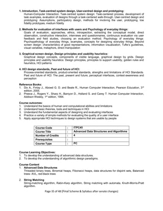 Page 35 of 48 (Final Scheme & Syllabus after senate changes)
1. Introduction, Task-centred system design, User-centred design and prototyping:
Human-Computer Interaction. Task-centred system design: Task-centered process, development of
task examples, evaluation of designs through a task-centered walk-through. User-centred design and
prototyping: Assumptions, participatory design, methods for involving the user, prototyping, low
fidelity prototypes, medium fidelity
2. Methods for evaluation of interfaces with users and Psychology of everyday things:
Goals of evaluation, approaches, ethics, introspection, extracting the conceptual model, direct
observation, constructive interaction, interviews and questionnaires, continuous evaluation via user
feedback and field studies, choosing an evaluation method. Psychology of everyday things:
Psychopathology of everyday things, examples, concepts for designing everyday things. Beyond
screen design: characteristics of good representations, information visualization, Tufte’s guidelines,
visual variables, metaphors, direct manipulation
3. Graphical screen design, Design principles and usability heuristics:
Graphical design concepts, components of visible language, graphical design by grids. Design
principles and usability heuristics: Design principles, principles to support usability, golden rules and
heuristics, HCI patterns
4. HCI design standards, Past and future of HCI:
Process-oriented standards, product-oriented standards, strengths and limitations of HCI Standards.
Past and future of HCI: The past, present and future, perceptual interfaces, context-awareness and
perception
Reference Books:
1. Dix A., Finlay J., Abowd G. D. and Beale R., Human Computer Interaction, Pearson Education, 3rd
edition, 2005.
2. Preece J., Rogers Y., Sharp H., Baniyon D., Holland S. and Carey T. Human Computer Interaction,
Addison Wesley, 1st
edition, 1994.
Course outcomes:
1. Understand the basics of human and computational abilities and limitations
2. Understand basic theories, tools and techniques in HCI
3. Understand the fundamental aspects of designing and evaluating interfaces
4. Practice a variety of simple methods for evaluating the quality of a user interface
5. Apply appropriate HCI techniques to design systems that are usable by people
Course Code : ITPC45
Course Title : Advanced Data Structures and Algorithms
Number of Credits : 4
Prerequisites :
Course Type : PC
Course Learning Objectives:
1. To develop the understanding of advanced data structures.
2. To develop the understanding of algorithmic design paradigms.
Course Content
1. Advanced Data Structures
Threaded binary trees, Binomial heaps, Fibonacci heaps, data structures for disjoint sets, Balanced
trees- AVL, red-black trees
2. String Matching
String-matching algorithm, Rabin-Karp algorithm, String matching with automata, Knuth-Morris-Pratt
algorithm.
 