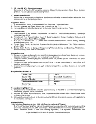 Page 36 of 48 (Final Scheme & Syllabus after senate changes)
3. NP – Hard & NP – Complete problems
Concepts of NP-hard & NP complete problems, Clique Decision problem, Node Cover decision
problem, Travelling Salesperson decision problem.
4. Advanced Algorithms
Introduction to approximation algorithms, absolute approximation, ɛ-approximation, polynomial time
approximations, randomized algorithms.
Suggested Books:
1. E Horowitz and S. Sahni, Fundamentals of Data Structures, Universities Press.
2. Cormen, Leiserson and Rivest, Introduction to Algorithms, 3/e, PHI.
3. Horowitz, Ellis and Sahni, Fundamentals of Computer Algorithms, Universities Press..
Reference Books:
1. Oded Goldreich. P, NP, and NP-Completeness: The Basics of Computational Complexity, Cambridge
University Press, 2010.
2. Anne Benoit, Yves Robert, Frédéric Vivien. A Guide to Algorithm Design: Paradigms, Methods, and
Complexity Analysis, Taylor & Francis, 2013.
3. A.V. Aho, J.E. Hopcroft, and J.D. Ullman, Data Structures and Algorithms, Addison Wesley, Reading
Massachusetts, USA, 1983.
4. Donald Knuth. The Art of Computer Programming: Fundamental Algorithms, Third Edition. Addison-
Wesley, 1997.
5. Donald Knuth. The Art of Computer Programming Volume 3: Sorting and Searching, Third Edition.
Addison-Wesley, 1997. ISBN 0-201-89685-0.
Course Outcome:
1. Compare, contrast, and apply the key algorithmic design paradigms: brute force, divide and conquer,
decrease and conquer, transform and conquer, greedy, dynamic.
2. Compare, contrast, and apply key data structures: trees, lists, stacks, queues, hash tables, and graph
representations.
3. Compare, contrast, and apply algorithmic tradeoffs: time vs. space, deterministic vs. randomized, and
exact vs. approximate.
4. Implement, empirically compare, and apply fundamental algorithms and data structures to real-world
problems.
Programme Elective – V
Course Code : ITPE41
Course Title : Graphics & Visualization
Number of Credits : 4
Prerequisites(Course Code) : MAIR12
Course Type : PE
Course Learning Objectives:
1. Comprehensive introduction for computer graphics leading to the ability to understand contemporary
terminology, progress, issues, and trends
2. Involves processing and transforming large, incomprehensible datasets into a format more easily
understood by humans
3. Introduce theoretical methods for two-dimensional and three-dimensional graphics with applications
to visualization techniques
Course Content:
1. Introduction, Scan Conversion, 2D & 3D - Transformation and Viewing:
Overview of computer graphics, representing pictures, preparing pictures for presentation, presenting
previously prepared pictures, CRT technologies - Raster Scan Display, Computer graphics software.
Scan Conversion: Points & lines, Line drawing algorithms; DDA algorithm, Bresenham’s line
 