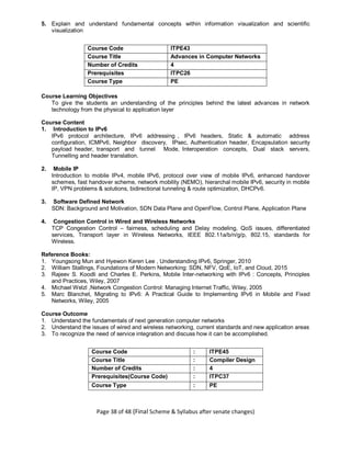 Page 38 of 48 (Final Scheme & Syllabus after senate changes)
5. Explain and understand fundamental concepts within information visualization and scientific
visualization
Course Code ITPE43
Course Title Advances in Computer Networks
Number of Credits 4
Prerequisites
(Course code)
ITPC26
Course Type PE
Course Learning Objectives
To give the students an understanding of the principles behind the latest advances in network
technology from the physical to application layer
Course Content
1. Introduction to IPv6
IPv6 protocol architecture, IPv6 addressing , IPv6 headers, Static & automatic address
configuration, ICMPv6, Neighbor discovery, IPsec, Authentication header, Encapsulation security
payload header, transport and tunnel Mode, Interoperation concepts, Dual stack servers,
Tunnelling and header translation.
2. Mobile IP
Introduction to mobile IPv4, mobile IPv6, protocol over view of mobile IPv6, enhanced handover
schemes, fast handover scheme, network mobility (NEMO), hierarchal mobile IPv6, security in mobile
IP, VPN problems & solutions, bidirectional tunneling & route optimization, DHCPv6.
3. Software Defined Network
SDN: Background and Motivation, SDN Data Plane and OpenFlow, Control Plane, Application Plane
4. Congestion Control in Wired and Wireless Networks
TCP Congestion Control – fairness, scheduling and Delay modeling, QoS issues, differentiated
services, Transport layer in Wireless Networks, IEEE 802.11a/b/n/g/p, 802.15, standards for
Wireless.
Reference Books:
1. Youngsong Mun and Hyewon Keren Lee , Understanding IPv6, Springer, 2010
2. William Stallings, Foundations of Modern Networking: SDN, NFV, QoE, IoT, and Cloud, 2015
3. Rajeev S. Koodli and Charles E. Perkins, Mobile Inter-networking with IPv6 : Concepts, Principles
and Practices, Wiley, 2007
4. Michael Welzl ,Network Congestion Control: Managing Internet Traffic, Wiley, 2005
5. Marc Blanchet, Migrating to IPv6: A Practical Guide to Implementing IPv6 in Mobile and Fixed
Networks, Wiley, 2005
Course Outcome
1. Understand the fundamentals of next generation computer networks
2. Understand the issues of wired and wireless networking, current standards and new application areas
3. To recognize the need of service integration and discuss how it can be accomplished.
Course Code : ITPE45
Course Title : Compiler Design
Number of Credits : 4
Prerequisites(Course Code) : ITPC37
Course Type : PE
 