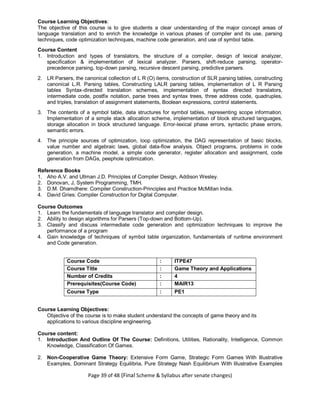 Page 39 of 48 (Final Scheme & Syllabus after senate changes)
Course Learning Objectives:
The objective of this course is to give students a clear understanding of the major concept areas of
language translation and to enrich the knowledge in various phases of compiler and its use, parsing
techniques, code optimization techniques, machine code generation, and use of symbol table.
Course Content
1. Introduction and types of translators, the structure of a compiler, design of lexical analyzer,
specification & implementation of lexical analyzer. Parsers, shift-reduce parsing, operator-
precedence parsing, top-down parsing, recursive descent parsing, predictive parsers.
2. LR Parsers, the canonical collection of L R (O) items, construction of SLR parsing tables, constructing
canonical L.R. Parsing tables, Constructing LALR parsing tables, implementation of L R Parsing
tables Syntax-directed translation schemes, implementation of syntax directed translators,
intermediate code, postfix notation, parse trees and syntax trees, three address code, quadruples,
and triples, translation of assignment statements, Boolean expressions, control statements.
3. The contents of a symbol table, data structures for symbol tables, representing scope information.
Implementation of a simple stack allocation scheme, implementation of block structured languages,
storage allocation in block structured language. Error-lexical phase errors, syntactic phase errors,
semantic errors.
4. The principle sources of optimization, loop optimization, the DAG representation of basic blocks,
value number and algebraic laws, global data-flow analysis. Object programs, problems in code
generation, a machine model, a simple code generator, register allocation and assignment, code
generation from DAGs, peephole optimization.
Reference Books
1. Aho A.V. and Ullman J.D. Principles of Compiler Design, Addison Wesley.
2. Donovan, J, System Programming, TMH.
3. D.M. Dhamdhere: Compiler Construction-Principles and Practice McMillan India.
4. David Gries: Compiler Construction for Digital Computer.
Course Outcomes
1. Learn the fundamentals of language translator and compiler design.
2. Ability to design algorithms for Parsers (Top-down and Bottom-Up).
3. Classify and discuss intermediate code generation and optimization techniques to improve the
performance of a program
4. Gain knowledge of techniques of symbol table organization, fundamentals of runtime environment
and Code generation.
Course Code : ITPE47
Course Title : Game Theory and Applications
Number of Credits : 4
Prerequisites(Course Code) : MAIR13
Course Type : PE1
Course Learning Objectives:
Objective of the course is to make student understand the concepts of game theory and its
applications to various discipline engineering.
Course content:
1. Introduction And Outline Of The Course: Definitions, Utilities, Rationality, Intelligence, Common
Knowledge, Classification Of Games.
2. Non-Cooperative Game Theory: Extensive Form Game, Strategic Form Games With Illustrative
Examples, Dominant Strategy Equilibria, Pure Strategy Nash Equilibrium With Illustrative Examples
 