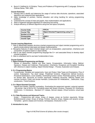 Page 4 of 48 (Final Scheme & Syllabus after senate changes)
4. Byron S. Gottfried & J K Chhabra: Theory and Problems of Programming with C Language, Schaum’s
Outlines Series, TMH, 2005.
Course Outcomes
1. Develop skill to identify and determine the usage of various data structures, operations, associated
algorithms and implement their applications.
2. Apply knowledge of pointers, memory allocation and string handling for solving programming
problems.
3. Understand the concept of trees and graphs, their implementation and applications.
4. Able to implement standard algorithms for searching and sorting.
5. Analyze efficiency of different algorithms using time and space complexity.
Course Code : ITPC14
Course Title : Object Oriented Programming using C++
Number of Credits : 4
Prerequisites : CSIR11
Course Type : PC
Course Learning Objectives:
1. Able to differentiate between structure oriented programming and object oriented programming and to
specify simple abstract data types and design implementations
2. Recognize features of object oriented design such as encapsulation, polymorphism, inheritance and
composition of systems based on object identity.
3. Able to use object oriented programming language like C++ and associated library to develop object
oriented programs.
4. Able to understand and to use basic fundamentals of Java.
Course Content
1. Object Oriented Programming and Design
Review of Abstraction, Objects and other basics, Encapsulation, Information hiding, Method,
Signature, Classes and Instances, Polymorphism, Inheritance, Exceptions and Exception Handling
with reference to object modeling, Object Oriented Design – Process, Exploration and Analysis.
2. C++ Programming Basics
Fundamentals: Variables and assignments, Input and Output, Data Types and Expressions, Flow of
control, Subprograms: Top down design, Predefined functions, Programmer defined functions,
Procedural abstractions, Local variables, Overloading function names, Parameter passing, Structures
for diverse data, Structures as function arguments, Initializing structures, Defining classes and
member functions, Public and private members ,Constructors for initializations, , Destructors, Copy
constructors, Friend functions.
3. C++ Object Oriented Concepts
Objects and Classes: Operator overloading , Overloading the assignment operator ,subscript operator
, this pointer ,Use of file for I/O, Formatting output with stream functions, Character I/O, Inheritance,
constructors in inheritance , Standard C++ classes, Derived classes ,Virtual functions, virtual base
class.
4. C++ Data Structures and Advanced Topics
Arrays – Programming with arrays, arrays of classes, arrays as function arguments, Strings,
Multidimensional arrays, Arrays of strings, Pointers, Dynamic arrays, Classes and dynamic arrays,
Templates – generic classes and functions, namespaces, introduction to STL.
5. Introduction to Java
 