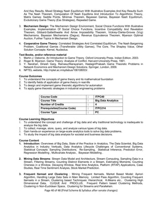 Page 40 of 48 (Final Scheme & Syllabus after senate changes)
And Key Results, Mixed Strategy Nash Equilibrium With Illustrative Examples And Key Results Such
As The Nash Theorem, Computation Of Nash Equilibria And Introduction To Algorithmic Theory,
Matrix Games: Saddle Points, Minimax Theorem, Bayesian Games, Bayesian Nash Equilibrium,
Evolutionary Game Theory (Ess Strategies), Repeated Game.
3. Mechanism Design: The Mechanism Design Environment, Social Choice Functions With Illustrative
Examples, Implementation Of Social Choice Functions, Incentive Compatibility And Revelation
Theorem, Gibbard-Satterthwaite And Arrow Impossibility Theorem, Vickrey-Clarke-Groves (Vcg)
Mechanisms, Bayesian Mechanisms (Dagva), Revenue Equivalence Theorem, Myerson Optimal
Auction, Further Topics In Mechanism Design.
4. Cooperative Game Theory: Correlated Strategies And Correlated Equilibrium, The Nash Bargaining
Problem, Coalitional Games (Transferable Utility Games), The Core, The Shapley Value, Other
Solution Concepts: Kernel, Nucleolus.
Text Books, and/or reference material
1. Martin J. Osborne. An Introduction to Game Theory. Oxford University Press. Indian Edition, 2003.
2. Roger B. Myerson. Game Theory: Analysis of Conflict. Harvard University Press, 1991.
3. Y. Narahari, Dinesh Garg, RamasuriNarayanam, HastagiriPrakash. Game Theoretic Problems in
Network Economics and Mechanism Design Solutions. Springer, London, 2009.
4. NPTEL website, http://nptel.ac.in/syllabus/106108053/.
Course Outcomes
1. To understand the concepts of game theory and its mathematical foundation
2. To identify fields of application of game theory in real-life
3. To design and implement game theoretic algorithms for automation
4. To apply game theoretic strategies in industrial engineering problems
Course Code : ITPC40
Course Title : Big Data Analytics
Number of Credits : 4
Prerequisites(Course Code) : ITPC214
Course Type : PC
Course Learning Objectives
1. To understand the concept and challenge of big data and why traditional technology is inadequate to
analyze the big data.
2. To collect, manage, store, query, and analyze various types of big data.
3. Gain hands-on experience on large-scale analytics tools to solve big data problems.
4. To study the impact of big data analysis for societal and business decisions.
Course Content
1. Introduction: Overviews of Big Data, State of the Practice in Analytics, The Data Scientist, Big Data
Analytics in Industry Verticals, Data Analytics Lifecycle Challenges of Conventional Systems,
Statistical Concepts: Sampling Distributions, Re-Sampling, Statistical Inference, Prediction Error,
Regression Modelling , Multivariate Analysis , Bayesian Modelling .
2. Mining Data Streams: Stream Data Model and Architecture, Stream Computing, Sampling Data in a
Stream, Filtering Streams, Counting Distinct Elements in a Stream, Estimating Moments, Counting
Oneness in a Window, Decaying Window, Real time Analytics, Platform (RTAP) Applications, Case
Studies, Real Time Sentiment Analysis, Stock Market Prediction.
3. Frequent Itemset and Clustering : Mining Frequent Itemsets, Market Based Model: Apriori
Algorithm, Handling Large Data Sets in Main Memory, Limited Pass Algorithm, Counting Frequent
Itemsets in a Stream, Clustering based Techniques: Hierarchical, K-Means etc., Clustering High
Dimensional Data, CLIQUE And PROCLUS, Frequent Pattern based Clustering Methods,
Clustering in Non-Euclidean Space, Clustering for Streams and Parallelism.
 