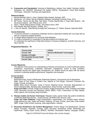 Page 41 of 48 (Final Scheme & Syllabus after senate changes)
4. Frameworks and Visualization: Overview of MapReduce, Hadoop, Hive, MapR, Sharding, NoSQL
Databases, S3, HADOOP, Distributed File System (HDFS), Visualizations: Visual Data Analysis
Techniques , Interaction Technique and Applications.
Reference Books
1. Michael Berthold, David J. Hand, Intelligent Data Analysis, Springer, 2007.
2. Rajaraman, J.D. Ullman, Mining of Massive Datasets, Cambridge University Press, 2012.
3. Bill Franks, Taming the Big Data Tidal Wave: Finding Opportunities in Huge Data Streams with
Advanced Analytics, John Wiley & sons, 2012.
4. Glenn J. Myatt, Making Sense of Data, John Wiley & Sons, 2007
5. Pete Warden, Big Data Glossary, O’Reilly, 2011.
6. J. Han, M. Kamber , Data Mining Concepts and Techniques, 2nd
Edition, Elsevier, Reprinted 2008.
Course Outcomes
1. To become proficient in recognizing challenges faced by applications dealing with very large data as
well as in proposing scalable solutions.
2. To design efficient algorithms for mining the data databases.
3. To model a framework for visualization of big data analytics for business user.
To understand the significance of Big Data Analysis in business intelligence, scientific discovery, and
day-to-day life.
Programme Elective – VI
Course Code ITPE42
Course Title Advance Multimedia Technologies
Number of Credits 4
Pre-requisites (Course Code)
Course Type PE
Course Objectives:
The objective of the course is to understanding of theories and practices of current multimedia system
architecture, requirements, multimedia information management, human & body animation,
multimedia security and digital rights management, etc. Student should be aware with the factors
involved in multimedia systems performance, integration and evaluation.
Course Content:
1. Introduction:
Multimedia today, Impact of Multimedia, Multimedia Systems, Components and Its Applications
Text: Types of Text, Ways to Present Text, Aspects of Text Design, Character, Character Set,
Codes, Unicode, Encryption.
Audio: Basic Sound Concepts, Types of Sound, Digitizing Sound, Computer Representation of
Sound (Sampling Rate, Sampling Size, Quantization), Audio Formats, Audio tools, MIDI.
Image and Video: Formats, Image Color Scheme, Image Enhancement; Video: Analogue and Digital
Video, Recording Formats and Standards (JPEG, MPEG, H.261) Transmission of Video Signals,
Video Capture, and Computer based Animation.
2. Storage models and Access Techniques: Magnetic media, optical media, file systems (traditional,
multimedia) Multimedia devices – Output devices, CD-ROM, DVD, Scanner, CCD.
Image and Video Database: Image representation, segmentation, and similarity based retrieval,
image retrieval by color, shape and texture; Indexing- k-d trees, R-trees, quad trees; Case studies-
QBIC, Virage, Video Content, querying, video segmentation, indexing.
3. Document Architecture and Content Management: Content Design and Development, General
Design Principles. Hypertext: Concept, Open Document Architecture (ODA), Multimedia and
Hypermedia Coding Expert Group (MHEG), Standard Generalized Markup Language (SGML),
 