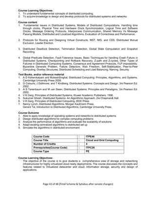 Page 43 of 48 (Final Scheme & Syllabus after senate changes)
Course Learning Objectives:
1. To understand fundamental concepts of distributed computing.
2. To acquire knowledge to design and develop protocols for distributed systems and networks.
Course content
1. Fundamental issues in Distributed Systems, Models of Distributed Computations, Handling time
through clocks, Physical Time and Hardware Clock Synchronization, Logical Time and Software
Clocks, Message Ordering Protocols, Interprocess Communication, Shared Memory Vs Message
Passing Models, Distributed and Localized Algorithms, Evaluation of Correctness and Performance.
2. Protocols for Routing and Designing Virtual Constructs, MST, MIS, and CDS, Distributed Mutual
Exclusion, Leader Election.
3. Distributed Deadlock Detection, Termination Detection, Global State Computation and Snapshot
Recording.
4. Global Predicate Detection, Fault-Tolerance Issues, Basic Techniques for handling Crash Failure in
Distributed Systems, Checkpointing and Rollback Recovery, Z-path and Z-cycles, Other Types of
Failures in Distributed Computing Systems, Consensus and Agreement Protocols, FLP impossibility,
Byzantine Generals Problem, Failure Detectors, Wait Freedom, Self-Stabilization, Peer-to-Peer
Computing, Overlay Structures, Distributed Scheduling and Load Balancing, Naming, Security.
Text Books, and/or reference material
1. A D Kshemkalyani and MukeshSinghal, Distributed Computing: Principles, Algorithms, and Systems,
Cambridge University Press 2008.
2. G Colouris, J Dollimore, and T Kindberg, Distributed Systems: Concepts and Design, 3/e Pearson Ed.
2002.
3. A S Tanenbaum and M van Steen, Distributed Systems: Principles and Paradigms, 3/e Pearson Ed.
2002.
4. V K Garg, Principles of Distributed Systems, Kluwer Academic Publishers, 1996.
5. Sukumar Ghosh, Distributed Systems: An Algorithmic Approach, 2/e Chapman& Hall.
6. V K Garg, Principles of Distributed Computing, IEEE Press.
7. Nancy Lynch, Distributed Algorithms, Morgan Kaufmann Press.
Gerard Tel, Introduction to Distributed Algorithms, Cambridge University Press.
Course Outcome
1. Able to apply knowledge of operating systems and networks to distributed systems
2. Design distributed algorithms for complex computing problems
3. Analyze the performance of algorithms and evaluate the scalability of solutions
4. Adapt existing centralized algorithms to distributed set up
5. Simulate the algorithms in distributed environment
Course Code : ITPE46
Course Title : Cloud and Grid Computing
Number of Credits : 4
Prerequisites(Course Code) : ITPC26
Course Type : PE
Course Learning Objectives:
The objective of the course is to give students a comprehensive view of storage and networking
infrastructures for highly virtualized cloud ready deployments. The course discusses the concepts and
features related to Virtualized datacenter and cloud, Information storage, security and design of
applications.
 