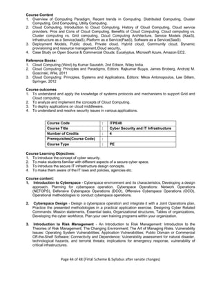 Page 44 of 48 (Final Scheme & Syllabus after senate changes)
Course Content
1. Overview of Computing Paradigm, Recent trends in Computing. Distributed Computing, Cluster
Computing, Grid Computing, Utility Computing.
2. Cloud Computing, Introduction to Cloud Computing, History of Cloud Computing, Cloud service
providers, Pros and Cons of Cloud Computing, Benefits of Cloud Computing, Cloud computing vs.
Cluster computing vs. Grid computing, Cloud Computing Architecture, Service Models (XaaS),
Infrastructure as a Service(IaaS), Platform as a Service(PaaS), Software as a Service(SaaS).
3. Deployment Models, Public cloud, Private cloud, Hybrid cloud, Community cloud, Dynamic
provisioning and resource management,Cloud security,
4. Case Study on Open Source & Commercial Clouds: Eucalyptus, Microsoft Azure, Amazon EC2.
Reference Books:
1. Cloud Computing (Wind) by Kumar Saurabh, 2nd Edison, Wiley India.
2. Cloud Computing: Principles and Paradigms, Editors: Rajkumar Buyya, James Broberg, Andrzej M.
Goscinski, Wile, 2011
3. Cloud Computing: Principles, Systems and Applications, Editors: Nikos Antonopoulos, Lee Gillam,
Springer, 2012
Course outcomes
1. To understand and apply the knowledge of systems protocols and mechanisms to support Grid and
Cloud computing.
2. To analyze and implement the concepts of Cloud Computing.
3. To deploy applications on cloud middleware.
4. To understand and resolve security issues in various applications.
Course Code : ITPE48
Course Title : Cyber Security and IT Infrastructure
Number of Credits : 4
Prerequisites(Course Code) :
Course Type : PE
Course Learning Objectives:
1. To introduce the concept of cyber security.
2. To make students familiar with different aspects of a secure cyber space.
3. To introduce the secure IT infrastructure design concepts.
4. To make them aware of the IT laws and policies, agencies etc.
Course content:
1. Introduction to Cyberspace - Cyberspace environment and its characteristics, Developing a design
approach, Planning for cyberspace operation. Cyberspace Operations: Network Operations
(NETOPS), Defensive Cyberspace Operations (DCO), Offensive Cyberspace Operations (OCO),
Operational methodologies to conduct cyberspace operations.
2. Cyberspace Design - Design a cyberspace operation and integrate it with a Joint Operations plan,
Practice the presented methodologies in a practical application exercise. Designing Cyber Related
Commands: Mission statements, Essential tasks, Organizational structures, Tables of organizations,
Developing the cyber workforce, Plan your own training programs within your organization.
3. Introduction to Risk Management - An Introduction to Risk Management: Introduction to the
Theories of Risk Management; The Changing Environment; The Art of Managing Risks. Vulnerability
Issues: Operating System Vulnerabilities; Application Vulnerabilities; Public Domain or Commercial
Off-the-Shelf Software; Connectivity and Dependence; Vulnerability assessment for natural disaster,
technological hazards, and terrorist threats; implications for emergency response, vulnerability of
critical infrastructures.
 