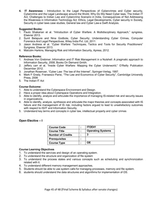 Page 45 of 48 (Final Scheme & Syllabus after senate changes)
4. IT Awareness - Introduction to the Legal Perspectives of Cybercrimes and Cyber security,
Cybercrime and the Legal Landscape around the World, Why Do We Need Cyber laws, The Indian IT
Act, Challenges to Indian Law and Cybercrime Scenario in India, Consequences of Not Addressing
the Weakness in Information Technology Act. Ethics, Legal Developments, Cyber security in Society,
Security in cyber laws case studies, General law and Cyber Law-a Swift Analysis.
Suggested Books:
1. Paulo Shakarian et al. “Introduction of Cyber Warfare: A Multidisciplinary Approach,” syngress,
Elsevier 2013.
2. Sunit Belapure and Nina Godbole, Cyber Security: Understanding Cyber Crimes, Computer
Forensics And Legal Perspectives, Wiley India Pvt. Ltd, 2011.
3. Jason Andress et al. “Cyber Warfare: Techniques, Tactics and Tools for Security Practitioners”
Syngress, Elsevier 2013.
4. Malcolm Harkins, Managing Risk and Information Security, Apress, 2012.
Reference Books:
1. Andreas Von Grebmer, Information and IT Risk Management in a Nutshell: A pragmatic approach to
Information Security, 2008, Books On Demand Gmbh.
2. Jeffery carr et al, “Inside Cyber Warfare: Mapping the Cyber Underworld,” O’Reilly Publication
December 2012.
3. Jonathan Rosenoer, “Cyber Law: The law of the Internet”, Springer-Verlag, 1997.
4. Mark F Grady, Fransesco Parisi, “The Law and Economics of Cyber Security”, Cambridge University
Press, 2006
5. The Indian IT Act
Course Outcome:
1. Able to understand the Cyberspace Environment and Design.
2. Have a proper idea about Cyberspace Operations and Integration.
3. Able to identify, analyze and articulate the importance of managing IS-related risk and security issues
in organizations.
4. Able to identify, analyze, synthesize and articulate the major theories and concepts associated with IS
failure and the management of IS risk, including factors argued to lead to unsatisfactory outcomes
with respect to IS/IT and Information Security.
5. Understand key terms and concepts in cyber law, intellectual property and cyber crimes
Open Elective – I
Course Code : ITOE41
Course Title : Operating Systems
Number of Credits : 3
Prerequisites :
Course Type : OE
Course Learning Objectives
1. To understand the services and design of an operating system.
2. To understand the structure and organization of file system
3. To understand the process states and various concepts such as scheduling and synchronization
related with it.
4. To understand different memory management approaches.
5. Students should be able to use system calls for managing processes, memory and file system.
6. students should understand the data structures and algorithms for implementation of OS.
 