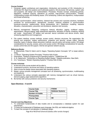 Page 46 of 48 (Final Scheme & Syllabus after senate changes)
Course Content
1. Computer system architecture and organization, Introduction and evolution of OS, Introduction to
distributed OS, Real time systems and multimedia systems. OS structures: OS services, system calls
and programs, OS design and implementation. Processes: Process concept, scheduling policies,
algorithms, multilevel queuing, operations on process, Inter-process communication. Threads:
multithreading models and threading issues. CPU scheduling: Criteria and algorithms, multiprocessor
and thread scheduling.
2. Process synchronization: critical sections, classical two process and n-process solutions, hardware
primitives for synchronization, semaphores, monitors, classical problems in synchronization
(producer-consumer, readers-writer, dining philosophers, etc.). Deadlocks: modeling, resource
allocation, characterization, prevention and avoidance, detection and recovery.
3. Memory management: Swapping, contiguous memory allocation, paging, multilevel paging,
segmentation, demand paging, page replacement algorithms, allocation of frames, thrashing, working
set model. Input/Output: I/O system and services, device controllers and device drivers, disks,
scheduling algorithms and management.
4. File system interface: access methods, access control, directory structures, file organization, file
sharing and protection. system performance, protection and security, access matrix, Security
breaches, types of attacks, attack prevention methods, security policy and access control, OS design
considerations for security, access, policy and access control, OS design considerations for security,
access control lists and OS support, internet and general network security.
Reference Books:
1. A. Silberschatz, Peter B. Galvin and G. Gagne, "Operating System Concepts," (6th
or newer edition),
Wiley.
2. H. Brinch, "Operating System Principles," Prentice Hall of India.
3. Dhamdhere, "Systems programming & Operating systems," TataMcGraw Hill.
4. A. N. Habermann, "Introduction to Operating System Design," Galgotia publication, New Delhi.
5. A.S. Tanenbaum, "Modern Operating Systems," Prentice Hall of India.
Course outcomes
1. At the end of the course student will be able to
2. Understand functions, structures and history of operating systems
3. Able to know the design issues associated with operating systems
4. Master various process management concepts such as scheduling, synchronization, multithreading
and deadlocks
5. Understand the various concepts associated with memory management such as virtual memory,
demand paging, page replacements algorithms
6. Be familiar with various protection and security mechanisms
Open Electives – II and III
Course Code : ITOE40
Course Title : Database Systems
Number of Credits : 3
Prerequisites :
Course Type : OE
Course Learning Objectives:
1. To understand fundamentals of data models and to conceptualize a database system for user
requirement.
2. To study the fundamental of Database query language, like SQL and relational algebra.
3. To learn the concept of normalization in database design.
 
