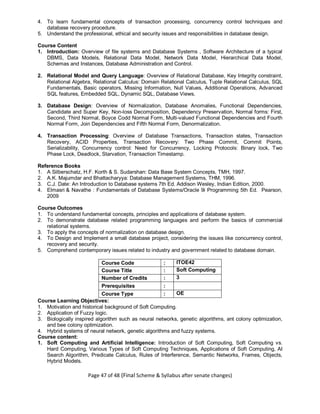 Page 47 of 48 (Final Scheme & Syllabus after senate changes)
4. To learn fundamental concepts of transaction processing, concurrency control techniques and
database recovery procedure.
5. Understand the professional, ethical and security issues and responsibilities in database design.
Course Content
1. Introduction: Overview of file systems and Database Systems , Software Architecture of a typical
DBMS, Data Models, Relational Data Model, Network Data Model, Hierarchical Data Model,
Schemas and Instances, Database Administration and Control.
2. Relational Model and Query Language: Overview of Relational Database, Key Integrity constraint,
Relational Algebra, Relational Calculus: Domain Relational Calculus, Tuple Relational Calculus, SQL
Fundamentals, Basic operators, Missing Information, Null Values, Additional Operations, Advanced
SQL features, Embedded SQL, Dynamic SQL, Database Views.
3. Database Design: Overview of Normalization, Database Anomalies, Functional Dependencies,
Candidate and Super Key, Non-loss Decomposition, Dependency Preservation, Normal forms: First,
Second, Third Normal, Boyce Codd Normal Form, Multi-valued Functional Dependencies and Fourth
Normal Form, Join Dependencies and Fifth Normal Form, Denormalization.
4. Transaction Processing: Overview of Database Transactions, Transaction states, Transaction
Recovery, ACID Properties, Transaction Recovery: Two Phase Commit, Commit Points,
Serializability, Concurrency control: Need for Concurrency, Locking Protocols: Binary lock, Two
Phase Lock, Deadlock, Starvation, Transaction Timestamp.
Reference Books
1. A Silberschatz, H.F. Korth & S. Sudarshan: Data Base System Concepts, TMH, 1997.
2. A.K. Majumdar and Bhattacharyya: Database Management Systems, THM, 1996.
3. C.J. Date: An Introduction to Database systems 7th Ed. Addison Wesley, Indian Edition, 2000.
4. Elmasri & Navathe : Fundamentals of Database Systems/Oracle 9i Programming 5th Ed. Pearson,
2009
Course Outcomes
1. To understand fundamental concepts, principles and applications of database system.
2. To demonstrate database related programming languages and perform the basics of commercial
relational systems.
3. To apply the concepts of normalization on database design.
4. To Design and Implement a small database project, considering the issues like concurrency control,
recovery and security.
5. Comprehend contemporary issues related to industry and government related to database domain.
Course Code : ITOE42
Course Title : Soft Computing
Number of Credits : 3
Prerequisites :
Course Type : OE
Course Learning Objectives:
1. Motivation and historical background of Soft Computing.
2. Application of Fuzzy logic.
3. Biologically inspired algorithm such as neural networks, genetic algorithms, ant colony optimization,
and bee colony optimization.
4. Hybrid systems of neural network, genetic algorithms and fuzzy systems.
Course content:
1. Soft Computing and Artificial Intelligence: Introduction of Soft Computing, Soft Computing vs.
Hard Computing, Various Types of Soft Computing Techniques, Applications of Soft Computing, AI
Search Algorithm, Predicate Calculus, Rules of Interference, Semantic Networks, Frames, Objects,
Hybrid Models.
 