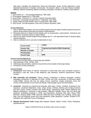 Page 5 of 48 (Final Scheme & Syllabus after senate changes)
Data types, Variables and Assignment, String and Characters, Arrays, Control statements, Loops,
Operators.Introduction to Classes, Constructors, this keyword, Static, Local and Instance variables,
Methods, Method overloading, Method overriding, subclasses, inheritance, modifiers, polymorphism.
BOOKS
1. Herb Schildt: C++ - The Complete Reference, TMH, Delhi
2. R.Venugopal :Mastering C++,TMH,Delhi
3. Bruce Eckel : Thinking in C++ Volume I ,Pearson Education,Delhi.
4. Horstmann: Computing Concepts with C++ Essentials, John Wiley.
5. Joseph O’Neil and Herb Schildt: Teach Yourself JAVA, TMH, Delhi.
6. Gary Cornell , Sun Microsystems: Core Java 2,Pearson Education, Delhi.
Course Outcomes
1. Able to differentiate between structure oriented programming and object oriented programming and to
specify simple abstract data types and design implementations
2. Recognize features of object oriented design such as encapsulation, polymorphism, inheritance and
composition of systems based on object identity.
3. Able to use object oriented programming language like C++ and associated library to develop object
oriented programs.
4. Able to understand and to use basic fundamentals of Java.
Course Code : ITIR12
Course Title : Engineering Graphics (Web Designing)
Number of Credits : 2
Prerequisites :
Course Type : EPR
Course Learning Objectives:
1. Introduction and brief history of world wide web (WWW).
2. Web essentials: HTML, XHTML, CSS.
3. Addressing web standards, audience requirements and principles of web page design.
4. Introduction of Web architecture.
Course Content:
1. Introduction: Brief history of internet, introduction to world wide web, basic principles involved in
developing a web site, rules of web designing, web standards, audience requirements, Design
concept.
2. Web essentials and standards: Clients, servers, introduction to Markup languages, scripting
languages, Introduction to elements of HTML, XHTML and CSS, Introduction to Document object
model (DOM), working with text, list, tables, frames, hyperlinks, Images multimedia, forms and
controls. CSS properties, Id and Class, Box Model, creating page Layout and Site Designs
3. Javascript Javascript as programming language, Data types, Values, Variables, Expressions and
Operators. JavaScript Statements, loops, arrays, strings, methods, Defining and Invoking functions
and their closure, random functions and maths library, representing dates. Pattern Matching and
Regular Expressions. Javascript in web browsers, difference between server side and client side
javascript, embedding javascript in HTML and frameworks, Changing CSS style, hiding HTML
elements, showing hidden HTML elements. DOM and event handling, error handling, mouse, text,
drag, drop and keyboard events and node operations, Node operations, Cookies, Scripted HTTP,
Animation and multimedia Forms of Debugging.
4. Website Development Tools Google Web Designer, Macaw, Sketch, Firefox, YSlow, Wordpress,
openElement etc.
 