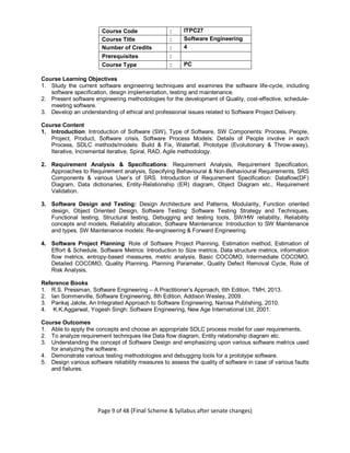 Page 9 of 48 (Final Scheme & Syllabus after senate changes)
Course Code : ITPC27
Course Title : Software Engineering
Number of Credits : 4
Prerequisites :
Course Type : PC
Course Learning Objectives
1. Study the current software engineering techniques and examines the software life-cycle, including
software specification, design implementation, testing and maintenance.
2. Present software engineering methodologies for the development of Quality, cost-effective, schedule-
meeting software.
3. Develop an understanding of ethical and professional issues related to Software Project Delivery.
Course Content
1. Introduction: Introduction of Software (SW), Type of Software, SW Components: Process, People,
Project, Product, Software crisis, Software Process Models: Details of People involve in each
Process, SDLC methods/models: Build & Fix, Waterfall, Prototype (Evolutionary & Throw-away),
Iterative, Incremental iterative, Spiral, RAD, Agile methodology.
2. Requirement Analysis & Specifications: Requirement Analysis, Requirement Specification,
Approaches to Requirement analysis, Specifying Behavioural & Non-Behavioural Requirements, SRS
Components & various User’s of SRS. Introduction of Requirement Specification: Dataflow(DF)
Diagram, Data dictionaries, Entity-Relationship (ER) diagram, Object Diagram etc., Requirement
Validation.
3. Software Design and Testing: Design Architecture and Patterns, Modularity, Function oriented
design, Object Oriented Design, Software Testing: Software Testing Strategy and Techniques,
Functional testing, Structural testing, Debugging and testing tools, SW/HW reliability, Reliability
concepts and models, Reliability allocation, Software Maintenance: Introduction to SW Maintenance
and types, SW Maintenance models: Re-engineering & Forward Engineering.
4. Software Project Planning: Role of Software Project Planning, Estimation method, Estimation of
Effort & Schedule, Software Metrics: Introduction to Size metrics, Data structure metrics, information
flow metrics, entropy-based measures, metric analysis. Basic COCOMO, Intermediate COCOMO,
Detailed COCOMO, Quality Planning, Planning Parameter, Quality Defect Removal Cycle, Role of
Risk Analysis.
Reference Books
1. R.S. Pressman, Software Engineering – A Practitioner’s Approach, 6th Edition, TMH, 2013.
2. Ian Sommerville, Software Engineering, 8th Edition, Addison Wesley, 2009.
3. Pankaj Jalote, An Integrated Approach to Software Engineering, Narosa Publishing, 2010.
4. K.K.Aggarwal, Yogesh Singh: Software Engineering, New Age International Ltd, 2001.
Course Outcomes
1. Able to apply the concepts and choose an appropriate SDLC process model for user requirements.
2. To analyze requirement techniques like Data flow diagram, Entity relationship diagram etc.
3. Understanding the concept of Software Design and emphasizing upon various software metrics used
for analyzing the software.
4. Demonstrate various testing methodologies and debugging tools for a prototype software.
5. Design various software reliability measures to assess the quality of software in case of various faults
and failures.
 