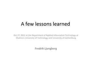 A	
  few	
  lessons	
  learned	
  	
  
Oct	
  27,	
  2011	
  at	
  the	
  Department	
  of	
  Applied	
  Informa;on	
  Technology	
  at	
  	
  
  Chalmers	
  University	
  of	
  Technology	
  and	
  University	
  of	
  Gothenburg	
  
                                                   	
  
                                                   	
  
                                 Fredrik	
  Ljungberg	
  
 