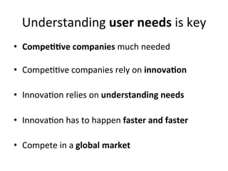 Understanding	
  user	
  needs	
  is	
  key	
  
•  Compe99ve	
  companies	
  much	
  needed	
  

•  Compe;;ve	
  companies	
  rely	
  on	
  innova9on	
  	
  

•  Innova;on	
  relies	
  on	
  understanding	
  needs	
  

•  Innova;on	
  has	
  to	
  happen	
  faster	
  and	
  faster	
  	
  

•  Compete	
  in	
  a	
  global	
  market	
  
 