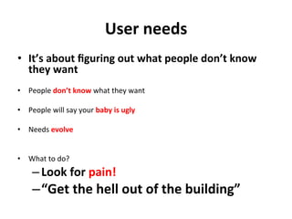 User	
  needs	
  
•  It’s	
  about	
  ﬁguring	
  out	
  what	
  people	
  don’t	
  know	
  
   they	
  want	
  
•  People	
  don’t	
  know	
  what	
  they	
  want	
  

•  People	
  will	
  say	
  your	
  baby	
  is	
  ugly	
  

•  Needs	
  evolve	
  	
  


•  What	
  to	
  do?	
  	
  
       – Look	
  for	
  pain!	
  
       – “Get	
  the	
  hell	
  out	
  of	
  the	
  building”	
  
 