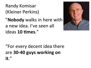 Randy	
  Komisar	
  	
  
(Kleiner	
  Perkins)	
  
”Nobody	
  walks	
  in	
  here	
  with	
  
a	
  new	
  idea.	
  I’ve	
  seen	
  all	
  
ideas	
  10	
  9mes.”	
  	
  
	
  
“For	
  every	
  decent	
  idea	
  there	
  
are	
  30-­‐40	
  guys	
  working	
  on	
  
it.”	
  
 