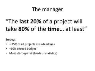 The	
  manager	
  

“The	
  last	
  20%	
  of	
  a	
  project	
  will	
  
take	
  80%	
  of	
  the	
  9me…	
  at	
  least”	
  
	
  
Surveys	
  
•  +	
  75%	
  of	
  all	
  projects	
  miss	
  deadlines	
  
•  +50%	
  exceed	
  budget	
  
•  Most	
  start	
  ups	
  fail	
  (loads	
  of	
  sta;s;cs)	
  	
  
 