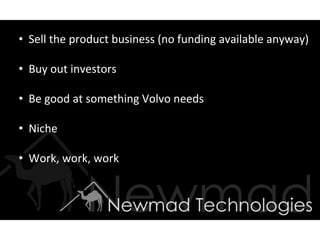 •  Sell	
  the	
  product	
  business	
  (no	
  funding	
  available	
  anyway)	
  

•  Buy	
  out	
  investors	
  	
  

•  Be	
  good	
  at	
  something	
  Volvo	
  needs	
  

•  Niche	
  

•  Work,	
  work,	
  work	
  
 