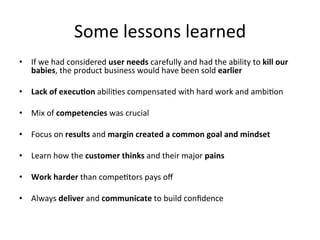 Some	
  lessons	
  learned	
  
•  If	
  we	
  had	
  considered	
  user	
  needs	
  carefully	
  and	
  had	
  the	
  ability	
  to	
  kill	
  our	
  
   babies,	
  the	
  product	
  business	
  would	
  have	
  been	
  sold	
  earlier	
  	
  

•  Lack	
  of	
  execu9on	
  abili;es	
  compensated	
  with	
  hard	
  work	
  and	
  ambi;on	
  	
  

•  Mix	
  of	
  competencies	
  was	
  crucial	
  	
  

•  Focus	
  on	
  results	
  and	
  margin	
  created	
  a	
  common	
  goal	
  and	
  mindset	
  

•  Learn	
  how	
  the	
  customer	
  thinks	
  and	
  their	
  major	
  pains	
  	
  

•  Work	
  harder	
  than	
  compe;tors	
  pays	
  oﬀ	
  

•  Always	
  deliver	
  and	
  communicate	
  to	
  build	
  conﬁdence	
  	
  
 