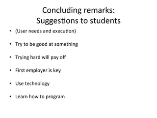 Concluding	
  remarks:	
  	
  
                     Sugges;ons	
  to	
  students	
  
•  (User	
  needs	
  and	
  execu;on)	
  

•  Try	
  to	
  be	
  good	
  at	
  something	
  

•  Trying	
  hard	
  will	
  pay	
  oﬀ	
  	
  

•  First	
  employer	
  is	
  key	
  

•  Use	
  technology	
  	
  

•  Learn	
  how	
  to	
  program	
  
 