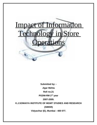Impact of Information
 Technology in Store
     Operations




                   Submitted by: -
                     Jigar Mehta
                      Roll no.21
                  PGDM-RM 2nd year
                      2007-2009.
K.J.SOMAIYA INSTITUTE OF MGMT STUDIES AND RESEARCH
                       (SIMSR)
           Vidyavihar (E), Mumbai - 400 077.
 