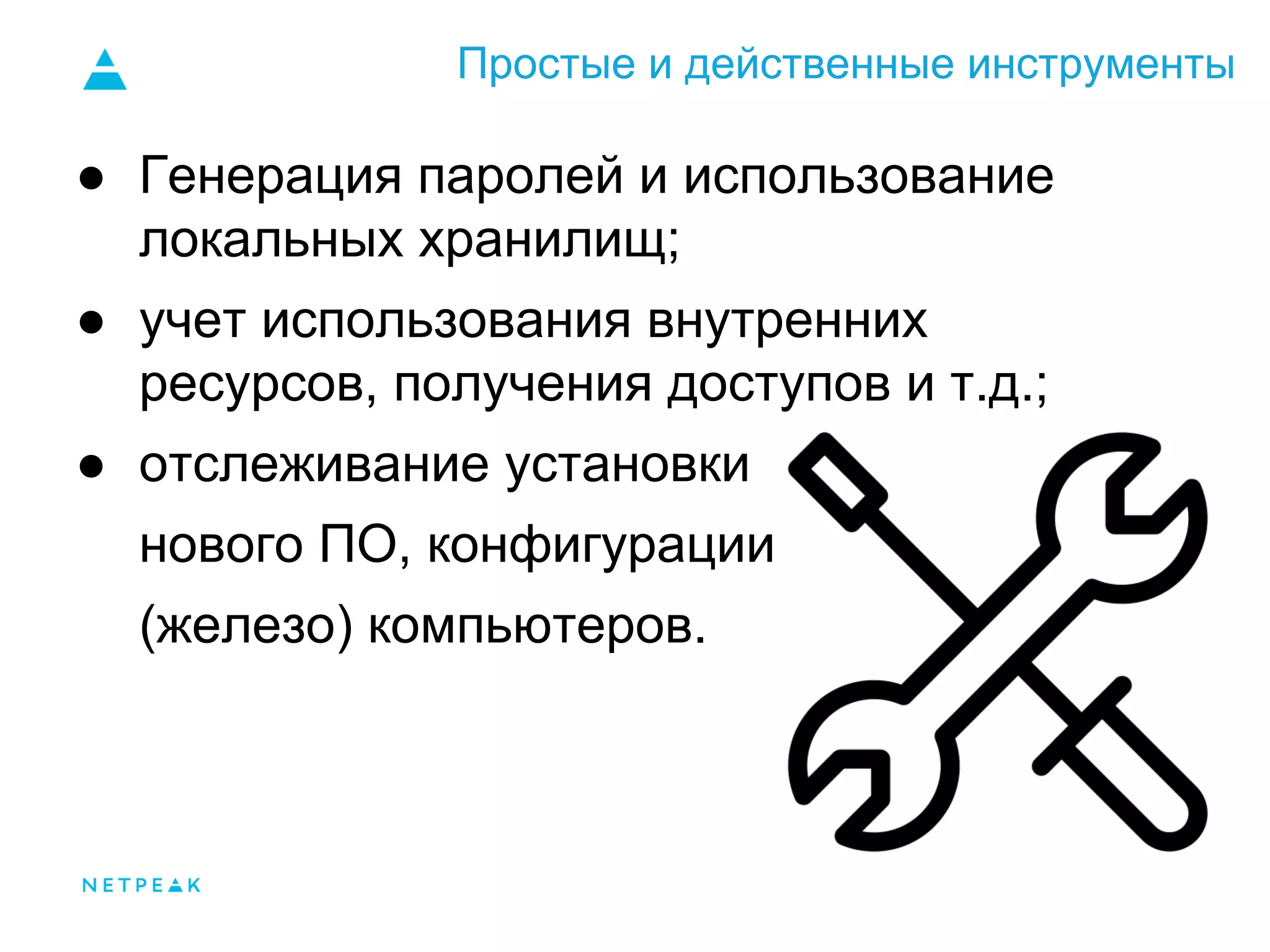 Простые и действенные инструменты
● Генерация паролей и использование
локальных хранилищ;
● учет использования внутренних
ресурсов, получения доступов и т.д.;
● отслеживание установки
нового ПО, конфигурации
(железо) компьютеров.
 