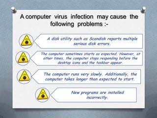 A computer virus infection may cause the
          following problems :-

         A disk utility such as Scandisk reports multiple
                        serious disk errors.

      The computer sometimes starts as expected. However, at
       other times, the computer stops responding before the
               desktop icons and the taskbar appear.


       The computer runs very slowly. Additionally, the
        computer takes longer than expected to start.


                      New programs are installed
                             incorrectly.
 