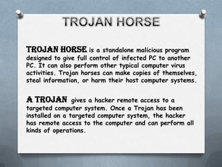 Trojan horse is         a standalone malicious program
designed to give full control of infected PC to another
PC. It can also perform other typical computer virus
activities. Trojan horses can make copies of themselves,
steal information, or harm their host computer systems.


A Trojan        gives a hacker remote access to a
targeted computer system. Once a Trojan has been
installed on a targeted computer system, the hacker
has remote access to the computer and can perform all
kinds of operations.
 