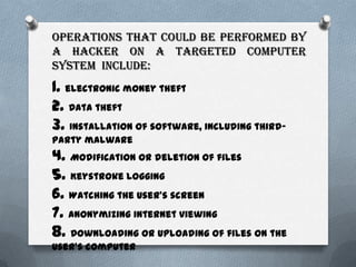 Operations that could be performed by
a hacker on a targeted computer
system include:
1. electronic money theft
2. Data theft
3. Installation of software, including third-
party malware
4. Modification or deletion of files
5. Keystroke logging
6. Watching the user's screen
7. Anonymizing internet viewing
8. Downloading or uploading of files on the
user's computer
 