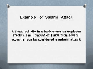 Example of Salami Attack


A fraud activity in a bank where an employee
 steals a small amount of funds from several
accounts, can be considered a salami attack
                     .
 