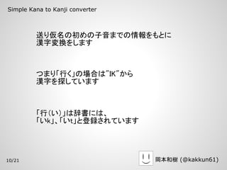 Simple Kana to Kanji converter



         送り仮名の初めの子音までの情報をもとに
         漢字変換をします



         つまり「行く」の場合は"IK"から
         漢字を探しています



         「行（い）」は辞書には、
         「いk」、「いt」と登録されています




10/21                            岡本和樹 (@kakkun61)
 