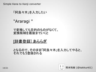 Simple Kana to Kanji converter


        「阿良々木」を入力したい

        "Araragi "

        で変換しても目的のものがなくて、
        変換候補を最後までいくと

        [辞書登録] あららぎ

        となるので、そのまま「阿良々木」を入力してやると、
        それでもう登録される



14/21                            岡本和樹 (@kakkun61)
 