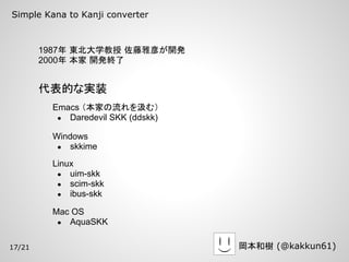 Simple Kana to Kanji converter



        1987年 東北大学教授 佐藤雅彦が開発
        2000年 本家 開発終了


        代表的な実装
         Emacs （本家の流れを汲む）
          ● Daredevil SKK (ddskk)

         Windows
          ● skkime

         Linux
          ● uim-skk
          ● scim-skk
          ● ibus-skk

         Mac OS
          ● AquaSKK


17/21                               岡本和樹 (@kakkun61)
 