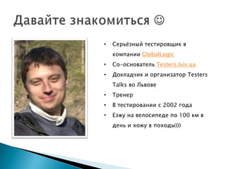 •   Серьѐзный тестировщик в
    компании GlobalLogic
•   Со-основатель Testers.lviv.ua
•   Докладчик и организатор Testers
    Talks во Львове
•   Тренер
•   В тестировании с 2002 года
•   Езжу на велосипеде по 100 км в
    день и хожу в походы)))
 