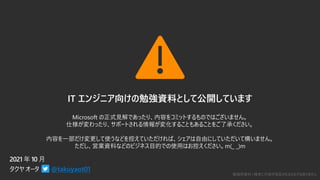 勉強用資料 | 確実に内容が保証されるものではありません
IT エンジニア向けの勉強資料として公開しています
Microsoft の正式見解であったり、内容をコミットするものではございません。
仕様が変わったり、サポートされる情報が変化することもあることをご了承ください。
内容を一部だけ変更して使うなどを控えていただければ、シェアは自由にしていただいて構いません。
ただし、営業資料などのビジネス目的での使用はお控えください。m(_ _)m
@takuyaot01
 