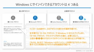 勉強用資料 | インストールは自己責任で
Windows にサインインできるアカウントは 4 つある
❶ ローカル アカウント ❷ Microsoft アカウント ❸ Active Directory アカウント ❹ 職場または学校のアカウント
企業が Microsoft のクラウド サービス
(O365 や M365) を利用していると使える
アカウント。
かつ、その PC (Windows) 自体が
“Azure AD 参加” をすると、職場または
学校のアカウントで Windows へサインオ
ンができる。
アカウントは 「takuya@contoso.com」
といったメールアドレスの形式で Windows
へサインインができる
企業が Active Directory で管理している
と使えるアカウント。
かつ、その PC (Windows) 自体が
“Active Directory 参加” をすると、
Active Directory のアカウントで
Windows へサインオンができる。
アカウントは、「Contoso¥Takuya」 といっ
た 「ドメイン名¥ユーザー名」 の形式で、
Windows へサインインができる
個人が Microsoft の様々なサービスを使
用するのに必要なアカウント。
個人用 Outlook や OneDrive などを利
用することができるが、Windows へのサイ
ンインアカウントとしても利用することが可
能
また、その他のタイプのアカウントとして使っ
ていたとしても、サービスを利用するアカウン
トとして Windows に登録することもできる。
その PC のみにサインインできるアカウント。
厳密にはその PC にインストールされた
Windows 上で保存されており、その中だ
けで使えるアカウント。
Windows を入れ直すと削除されてしまう。
メリット
作成しておくと、他のタイプのアカウントが
何らかの問題でサインインできないなどの
場合に、復旧などで利用することができる。
メリット
Microsoft アカウントでサインインすること
で、Windows やアプリの設定を、他の PC
(Windows) にサインインした時にも反映さ
せることができる
メリット
AD アカウントでサインインすることで、シス
テム構成によっては、組織が利用している
サービスの ID / Password などの入力を
省けるような状態となる
メリット
職場または学校のアカウントでサインインす
ることで、組織が利用しているクラウドサー
ビスや組織システムの ID / Password な
どの入力を省けるような状態となる
個人用アカウント 企業用アカウント
本手順では 「ローカル アカウント」 で Windows 11 をセットアップします。
「ローカル アカウント」 でセットアップを行った後に、必要に応じて、
上記の ➋ ❸ ➍ のアカウントでのサインインに切り替えることが可能です。
インストールの途中で、どのアカウントを使うかが選択可能です。
これらは、あくまで 「Windows へのサインイン」 に利用するアカウントであり、
各サービスで利用するアカウントは別途設定可能です。
 