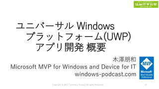 ユニバーサル Windows
プラットフォーム(UWP)
アプリ開発 概要
木澤朋和
Microsoft MVP for Windows and Device for IT
windows-podcast.com
Copyright © 2017 Tomokazu Kizawa All rights Reserved. 10
 