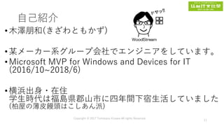 自己紹介
•木澤朋和(きざわともかず)
•某メーカー系グループ会社でエンジニアをしています。
•Microsoft MVP for Windows and Devices for IT
(2016/10~2018/6)
•横浜出身・在住
学生時代は福島県郡山市に四年間下宿生活していました
(柏屋の薄皮饅頭はこしあん派)
Copyright © 2017 Tomokazu Kizawa All rights Reserved.
11
 