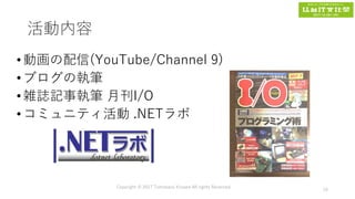 活動内容
•動画の配信(YouTube/Channel 9)
•ブログの執筆
•雑誌記事執筆 月刊I/O
•コミュニティ活動 .NETラボ
Copyright © 2017 Tomokazu Kizawa All rights Reserved.
15
 