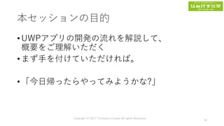 本セッションの目的
• UWPアプリの開発の流れを解説して、
概要をご理解いただく
• まず手を付けていただければ。
• 「今日帰ったらやってみようかな?」
Copyright © 2017 Tomokazu Kizawa All rights Reserved.
16
 